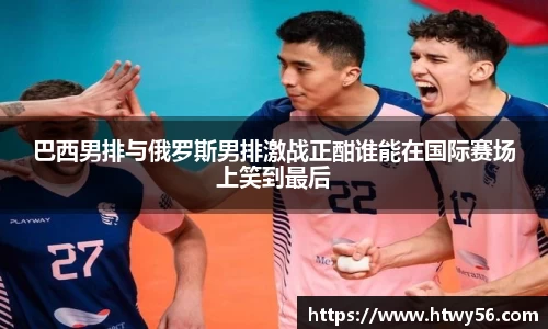 xc体育巴西男排与俄罗斯男排激战正酣谁能在国际赛场上笑到最后